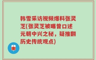 韩雪采访视频爆料张灵芝(张灵芝被曝曾口述元朝中兴之秘，疑推翻历史传统观点)