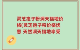 灵芝孢子粉洞天福地价格(灵芝孢子粉价格优惠 天然洞天福地享受