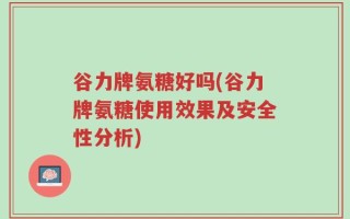 谷力牌氨糖好吗(谷力牌氨糖使用效果及安全性分析)