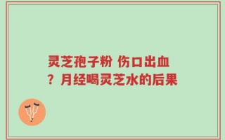 灵芝孢子粉 伤口出血？月经喝灵芝水的后果