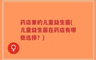 药店里的儿童益生菌(儿童益生菌在药店有哪些选择？)