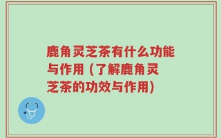 鹿角灵芝茶有什么功能与作用 (了解鹿角灵芝茶的功效与作用)