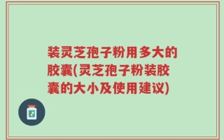 装灵芝孢子粉用多大的胶囊(灵芝孢子粉装胶囊的大小及使用建议)