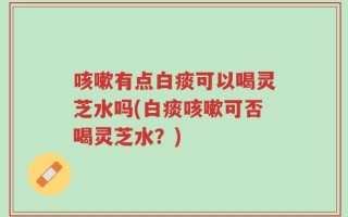 咳嗽有点白痰可以喝灵芝水吗(白痰咳嗽可否喝灵芝水？)