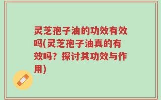 灵芝孢子油的功效有效吗(灵芝孢子油真的有效吗？探讨其功效与作用)