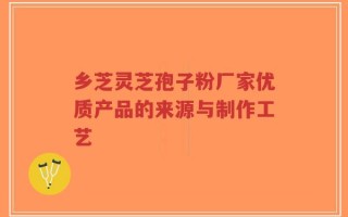 乡芝灵芝孢子粉厂家优质产品的来源与制作工艺