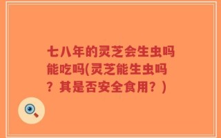 七八年的灵芝会生虫吗能吃吗(灵芝能生虫吗？其是否安全食用？)