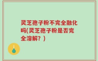 灵芝孢子粉不完全融化吗(灵芝孢子粉是否完全溶解？)