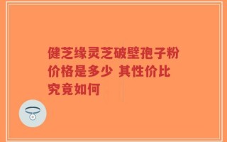 健芝缘灵芝破壁孢子粉价格是多少 其性价比究竟如何