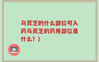 乌灵芝的什么部位可入药乌灵芝的药用部位是什么？)