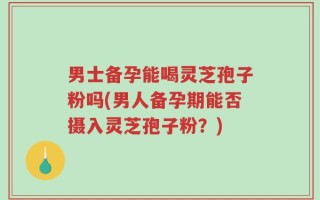 男士备孕能喝灵芝孢子粉吗(男人备孕期能否摄入灵芝孢子粉？)