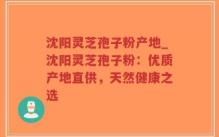 沈阳灵芝孢子粉产地_沈阳灵芝孢子粉：优质产地直供，天然健康之选