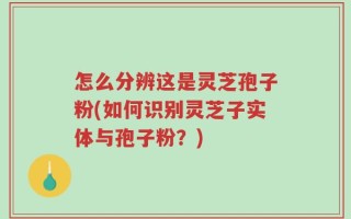 怎么分辨这是灵芝孢子粉(如何识别灵芝子实体与孢子粉？)