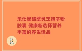 乐仕堡破壁灵芝孢子粉胶囊 健康新选择营养丰富的养生佳品