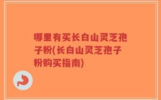 哪里有买长白山灵芝孢子粉(长白山灵芝孢子粉购买指南)