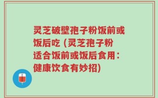灵芝破壁孢子粉饭前或饭后吃 (灵芝孢子粉适合饭前或饭后食用：健康饮食有妙招)