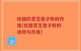 权健的灵芝孢子粉的作用(权健灵芝孢子粉的功效与作用)