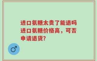 进口氨糖太贵了能退吗进口氨糖价格高，可否申请退货？