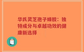 华氏灵芝孢子蜂胶：独特成分与卓越功效的健康新选择