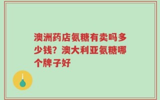 澳洲药店氨糖有卖吗多少钱？澳大利亚氨糖哪个牌子好