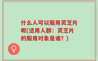 什么人可以服用灵芝片呢(适用人群：灵芝片的服用对象是谁？)