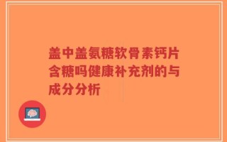 盖中盖氨糖软骨素钙片含糖吗健康补充剂的与成分分析