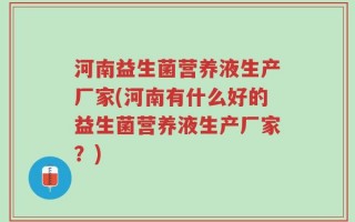 河南益生菌营养液生产厂家(河南有什么好的益生菌营养液生产厂家？)