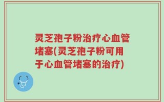 灵芝孢子粉治疗心血管堵塞(灵芝孢子粉可用于心血管堵塞的治疗)