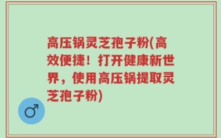高压锅灵芝孢子粉(高效便捷！打开健康新世界，使用高压锅提取灵芝孢子粉)