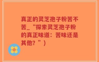 真正的灵芝孢子粉苦不苦_“探索灵芝孢子粉的真正味道：苦味还是其他？”)