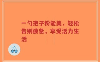 一勺孢子粉能美，轻松告别疲惫，享受活力生活