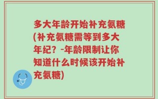 多大年龄开始补充氨糖(补充氨糖需等到多大年纪？-年龄限制让你知道什么时候该开始补充氨糖)