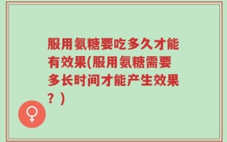 服用氨糖要吃多久才能有效果(服用氨糖需要多长时间才能产生效果？)
