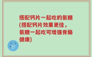 搭配钙片一起吃的氨糖(搭配钙片效果更佳，氨糖一起吃可增强骨骼健康)