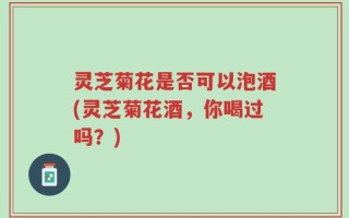 灵芝菊花是否可以泡酒(灵芝菊花酒，你喝过吗？)