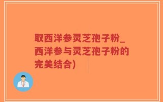 取西洋参灵芝孢子粉_西洋参与灵芝孢子粉的完美结合)
