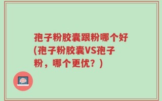 孢子粉胶囊跟粉哪个好(孢子粉胶囊VS孢子粉，哪个更优？)