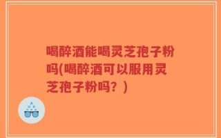 喝醉酒能喝灵芝孢子粉吗(喝醉酒可以服用灵芝孢子粉吗？)