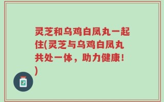 灵芝和乌鸡白凤丸一起住(灵芝与乌鸡白凤丸共处一体，助力健康！)