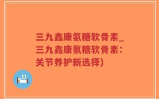 三九鑫康氨糖软骨素_三九鑫康氨糖软骨素：关节养护新选择)