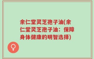 余仁堂灵芝孢子油(余仁堂灵芝孢子油：保障身体健康的明智选择)