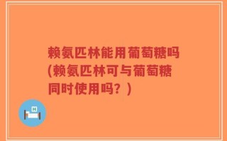 赖氨匹林能用葡萄糖吗(赖氨匹林可与葡萄糖同时使用吗？)
