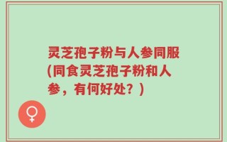 灵芝孢子粉与人参同服(同食灵芝孢子粉和人参，有何好处？)