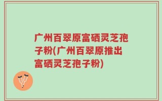 广州百翠原富硒灵芝孢子粉(广州百翠原推出富硒灵芝孢子粉)