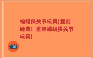 蝙蝠侠关节玩具(复刻经典！重现蝙蝠侠关节玩具)