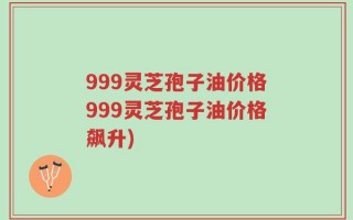 999灵芝孢子油价格999灵芝孢子油价格飙升)