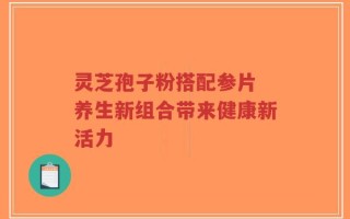 灵芝孢子粉搭配参片 养生新组合带来健康新活力
