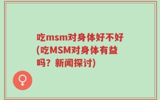 吃msm对身体好不好(吃MSM对身体有益吗？新闻探讨)