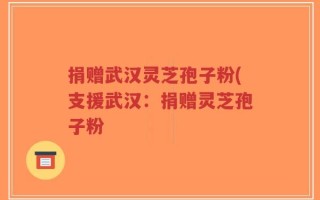 捐赠武汉灵芝孢子粉(支援武汉：捐赠灵芝孢子粉