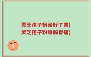灵芝孢子粉治好了胃(灵芝孢子粉缓解胃痛)